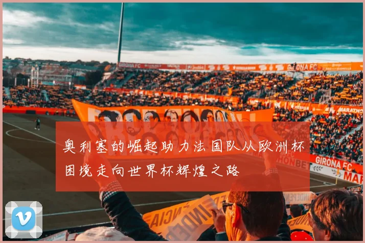奥利塞的崛起助力法国队从欧洲杯困境走向世界杯辉煌之路