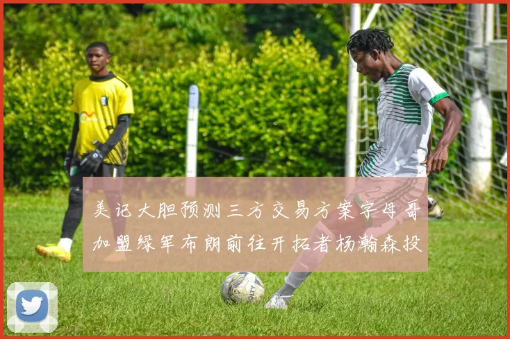 美记大胆预测三方交易方案字母哥加盟绿军布朗前往开拓者杨瀚森投奔雄鹿