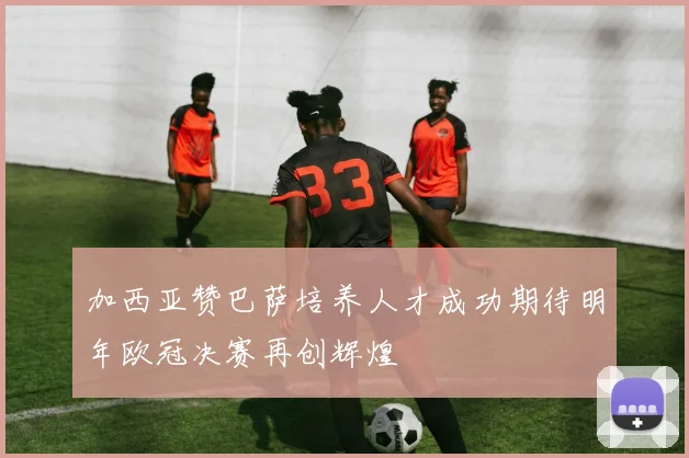 加西亚赞巴萨培养人才成功期待明年欧冠决赛再创辉煌