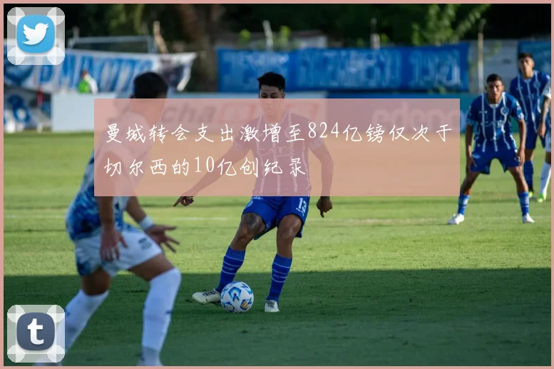 曼城转会支出激增至824亿镑仅次于切尔西的10亿创纪录