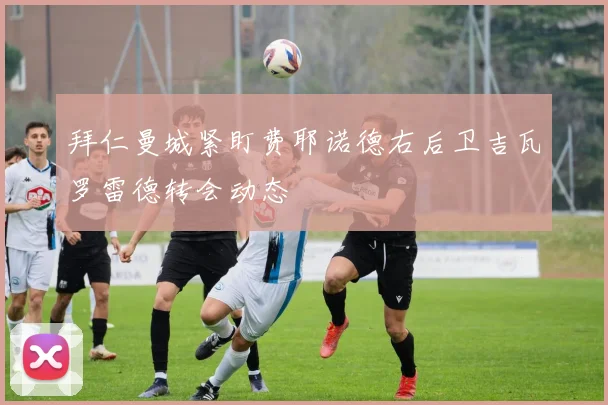 拜仁曼城紧盯费耶诺德右后卫吉瓦罗雷德转会动态