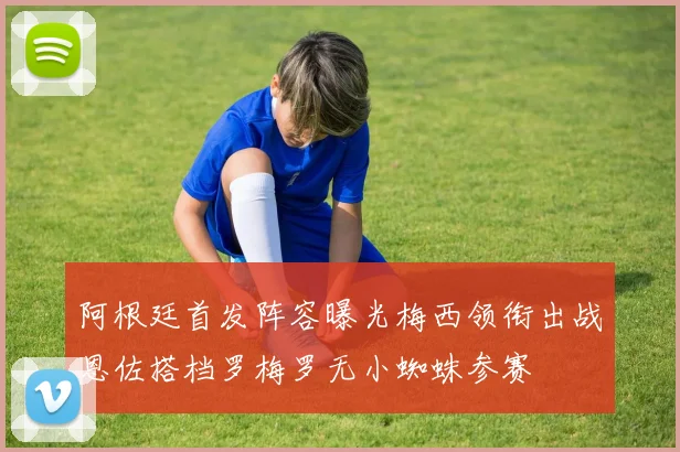 阿根廷首发阵容曝光梅西领衔出战恩佐搭档罗梅罗无小蜘蛛参赛