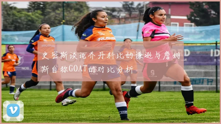 史密斯谈论乔丹科比的谦逊与詹姆斯自称GOAT的对比分析
