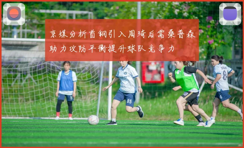 京媒分析首钢引入周琦后需桑普森助力攻防平衡提升球队竞争力