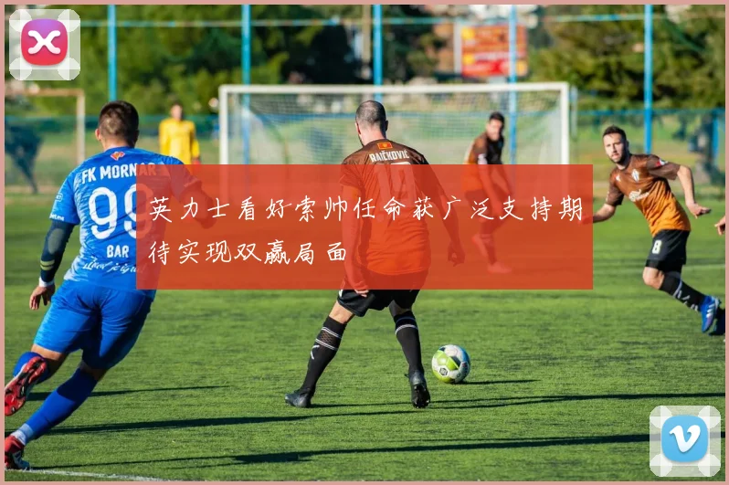 英力士看好索帅任命获广泛支持期待实现双赢局面