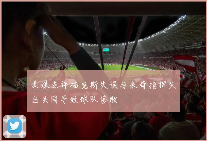 美媒点评福克斯失误与米奇指挥失当共同导致球队惨败