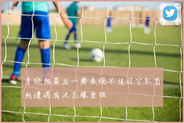 李晓旭最后一舞表现不佳辽宁队首轮遭遇淘汰无缘晋级