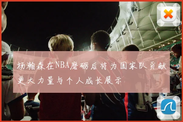 杨瀚森在NBA磨砺后将为国家队贡献更大力量与个人成长展示