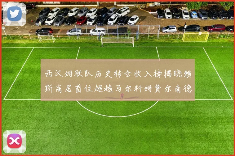 西汉姆联队历史转会收入榜揭晓赖斯高居首位超越马尔科姆费尔南德斯