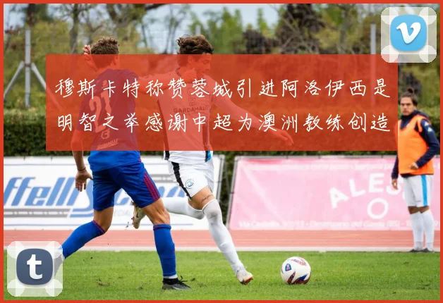 穆斯卡特称赞蓉城引进阿洛伊西是明智之举感谢中超为澳洲教练创造机会