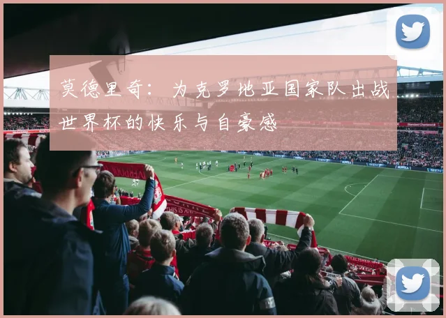 莫德里奇：为克罗地亚国家队出战世界杯的快乐与自豪感
