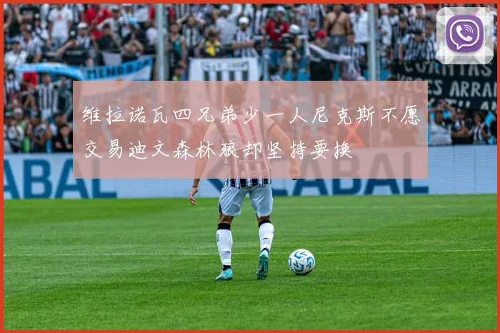 维拉诺瓦四兄弟少一人尼克斯不愿交易迪文森林狼却坚持要换