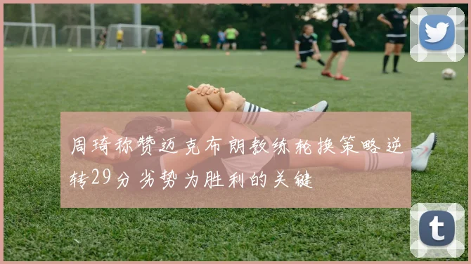 周琦称赞迈克布朗教练轮换策略逆转29分劣势为胜利的关键