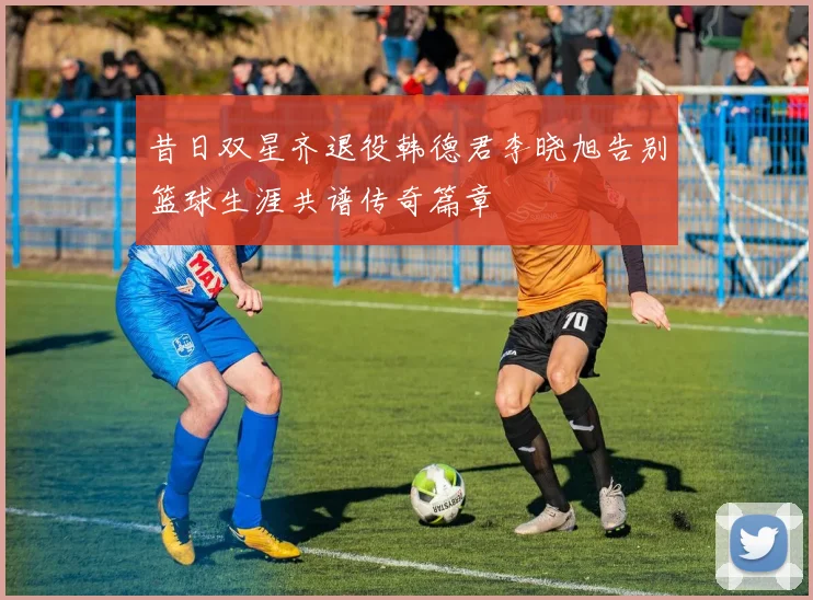 昔日双星齐退役韩德君李晓旭告别篮球生涯共谱传奇篇章