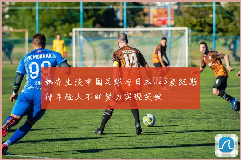 韩乔生谈中国足球与日本U23差距期待年轻人不断努力实现突破