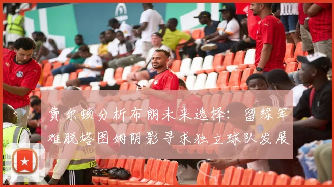 费尔顿分析布朗未来选择：留绿军难脱塔图姆阴影寻求独立球队发展